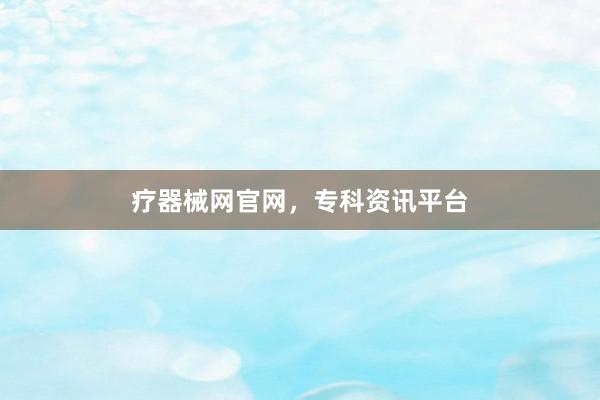 疗器械网官网，专科资讯平台